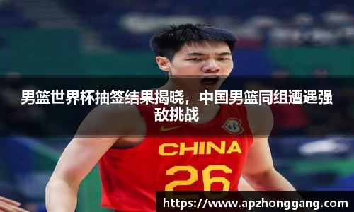 男篮世界杯抽签结果揭晓，中国男篮同组遭遇强敌挑战